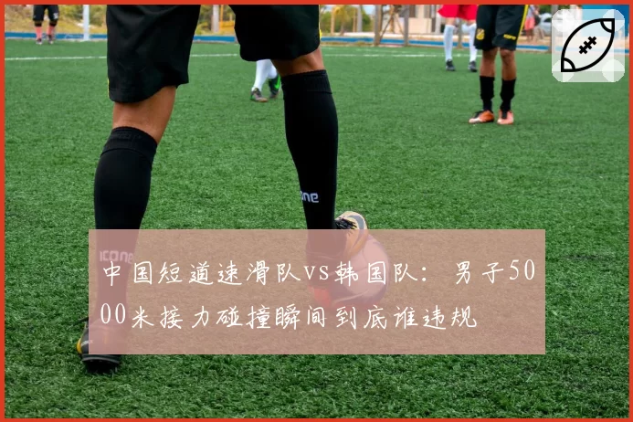 中国短道速滑队vs韩国队：男子5000米接力碰撞瞬间到底谁违规