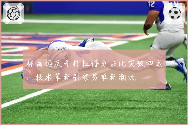 林高远反手拧拉得分占比突破四成，技术革新引领男单新潮流