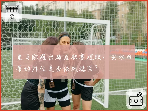 皇马欧冠出局后联赛连败，安切洛蒂的帅位是否依然稳固？