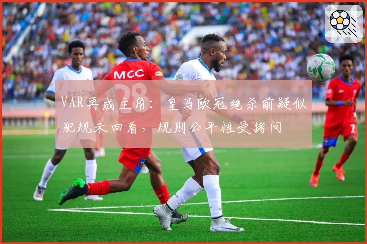VAR再成主角：皇马欧冠绝杀前疑似犯规未回看，规则公平性受拷问