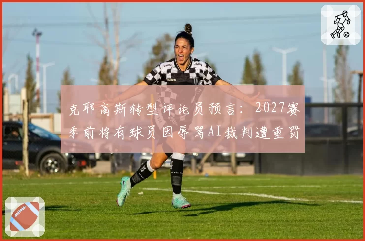 克耶高斯转型评论员预言：2027赛季前将有球员因辱骂AI裁判遭重罚