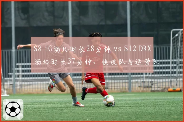 S8 iG场均时长28分钟 vs S12 DRX场均时长37分钟，快攻队与运营队极致对比