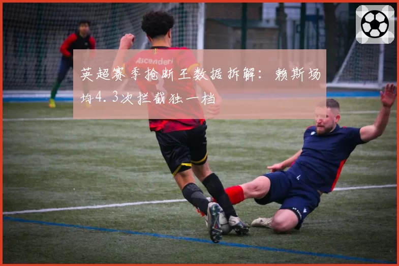 英超赛季抢断王数据拆解：赖斯场均4.3次拦截独一档
