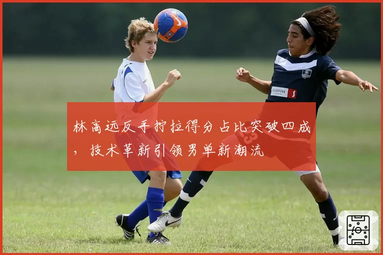 林高远反手拧拉得分占比突破四成，技术革新引领男单新潮流