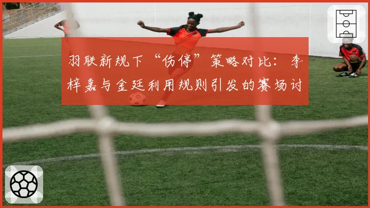 羽联新规下“伤停”策略对比：李梓嘉与金廷利用规则引发的赛场讨论