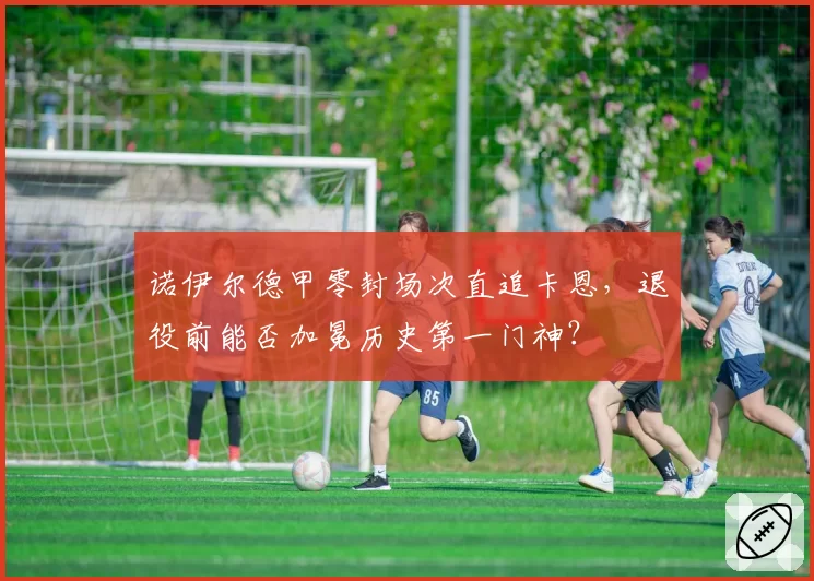 诺伊尔德甲零封场次直追卡恩，退役前能否加冕历史第一门神？