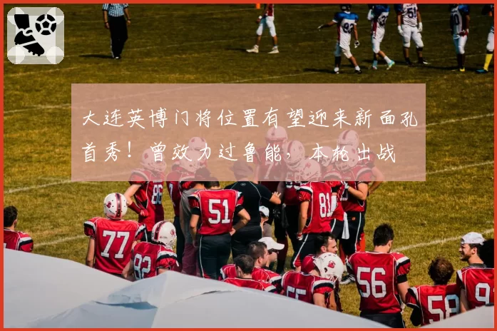 大连英博门将位置有望迎来新面孔首秀！曾效力过鲁能，本轮出战