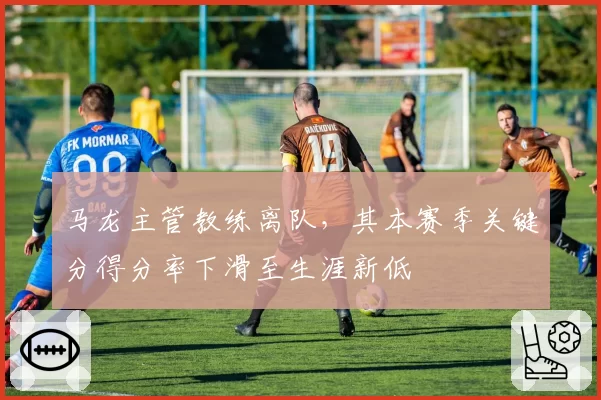 马龙主管教练离队，其本赛季关键分得分率下滑至生涯新低