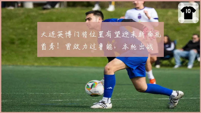 大连英博门将位置有望迎来新面孔首秀！曾效力过鲁能，本轮出战