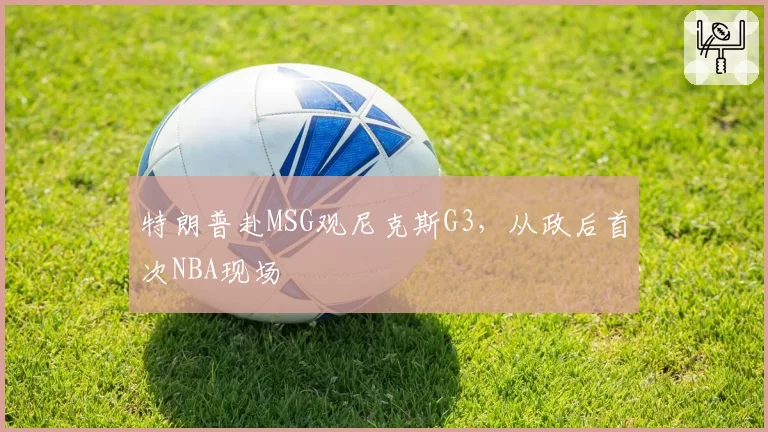 特朗普赴MSG观尼克斯G3,从政后首次NBA现场