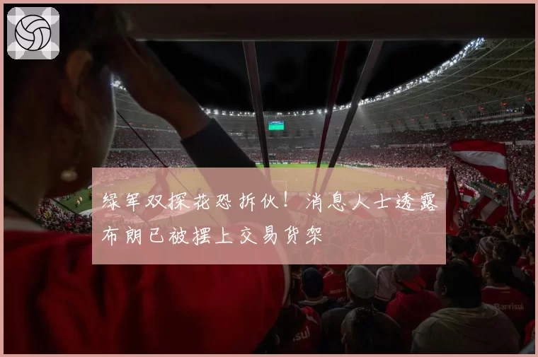 绿军双探花恐拆伙！消息人士透露布朗已被摆上交易货架